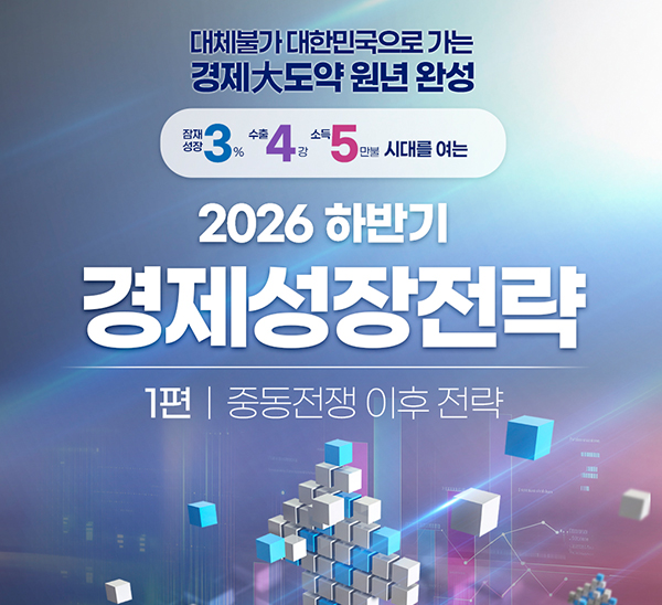 대체불가 대한민국으로 가는 경제大도약 원년 완성
잠재성장 3%, 수출 4강, 소득 5만불 시대를 여는
2026년 하반기 경제성장전략
1편 중동전쟁 이후 전략
