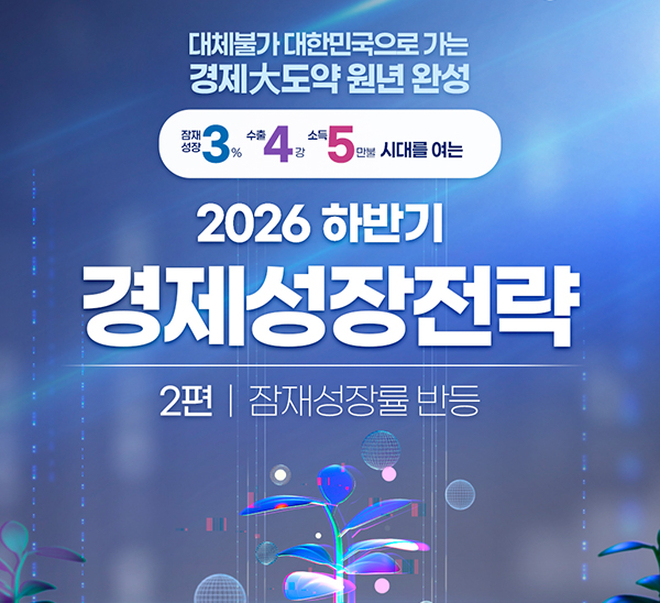 대체불가 대한민국으로 가는 경제大도약 원년 완성
잠재성장 3%, 수출 4강, 소득 5만불 시대를 여는
2026년 하반기 경제성장전략
2편 잠재성장률 반등